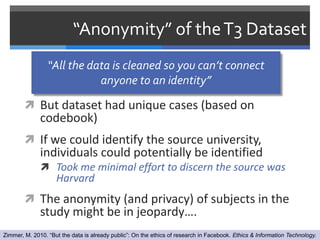 “Anonymity” of the T3 Dataset
                 “All the data is cleaned so you can’t connect
                            anyone to an identity”

         But dataset had unique cases (based on
              codebook)
         If we could identify the source university,
              individuals could potentially be identified
               Took me minimal effort to discern the source was
                    Harvard
         The anonymity (and privacy) of subjects in the
              study might be in jeopardy….
Zimmer, M. 2010. “But the data is already public”: On the ethics of research in Facebook. Ethics & Information Technology.
 
