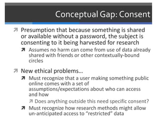 Conceptual Gap: Consent
 Presumption that because something is shared
   or available without a password, the subject is
   consenting to it being harvested for research
    Assumes no harm can come from use of data already
      shared with friends or other contextually-bound
      circles
 New ethical problems…
   Must recognize that a user making something public
    online comes with a set of
    assumptions/expectations about who can access
    and how
     Does anything outside this need specific consent?
   Must recognize how research methods might allow
    un-anticipated access to “restricted” data
 