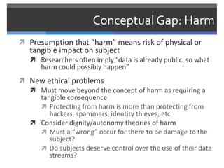 Conceptual Gap: Harm
 Presumption that “harm” means risk of physical or
   tangible impact on subject
    Researchers often imply “data is already public, so what
      harm could possibly happen”
 New ethical problems
   Must move beyond the concept of harm as requiring a
    tangible consequence
     Protecting from harm is more than protecting from
       hackers, spammers, identity thieves, etc
   Consider dignity/autonomy theories of harm
     Must a “wrong” occur for there to be damage to the
       subject?
     Do subjects deserve control over the use of their data
       streams?
 