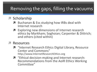 Removing the gaps, filling the vacuums
 Scholarship
   Buchanan & Ess studying how IRBs deal with
     Internet research
   Exploring new dimensions of Internet research
     ethics by Markham; Soghoian; Carpenter & Dittrich;
     and others (cited within)
 Resources
   “Internet Research Ethics Digital Library, Resource
    Center and Commons”
      http://www.InternetResearchEthics.org
    “Ethical decision-making and Internet research:
      Recommendations from the AoIR Ethics Working
      Committee”
 