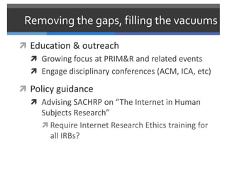 Removing the gaps, filling the vacuums

 Education & outreach
   Growing focus at PRIM&R and related events
   Engage disciplinary conferences (ACM, ICA, etc)

 Policy guidance
   Advising SACHRP on “The Internet in Human
    Subjects Research”
     Require Internet Research Ethics training for
       all IRBs?
 