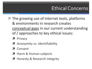 Ethical Concerns
 The growing use of internet tools, platforms
  & environments in research creates
  conceptual gaps in our current understanding
  of / approaches to key ethical issues:
   Privacy
   Anonymity vs. Identifiability
   Consent
   Harm & Human subjects
   Honesty & Research integrity
 