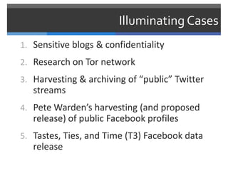 Illuminating Cases
1. Sensitive blogs & confidentiality
2. Research on Tor network
3. Harvesting & archiving of “public” Twitter
   streams
4. Pete Warden’s harvesting (and proposed
   release) of public Facebook profiles
5. Tastes, Ties, and Time (T3) Facebook data
   release
 