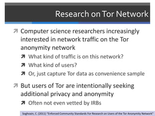 Research on Tor Network
 Computer science researchers increasingly
  interested in network traffic on the Tor
  anonymity network
   What kind of traffic is on this network?
   What kind of users?
   Or, just capture Tor data as convenience sample

 But users of Tor are intentionally seeking
  additional privacy and anonymity
   Often not even vetted by IRBs
   Soghoain, C. (2011) “Enforced Community Standards For Research on Users of the Tor Anonymity Network”
 