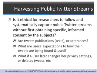 Harvesting Public Twitter Streams
    Is it ethical for researchers to follow and
        systematically capture public Twitter streams
        without first obtaining specific, informed
        consent by the subjects?
         Are tweets publications (texts), or utterances?
         What are users’ expectations to how their
          tweets are being found & used?
         What if a user later changes her privacy settings,
          or deletes tweets, etc

http://michaelzimmer.org/2010/02/12/is-it-ethical-to-harvest-public-twitter-accounts-without-consent/
 
