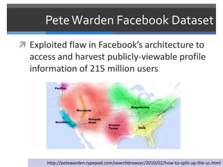 Pete Warden Facebook Dataset
 Exploited flaw in Facebook’s architecture to
  access and harvest publicly-viewable profile
  information of 215 million users




       http://petewarden.typepad.com/searchbrowser/2010/02/how-to-split-up-the-us.html
 