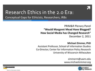 
Research Ethics in the 2.0 Era:
Conceptual Gaps for Ethicists, Researchers, IRBs

                                              PRIM&R Plenary Panel
                              “Would Margaret Mead Have Blogged?
                            How Social Media has Changed Research”
                                                  December 2, 2011

                                                      Michael Zimmer, PhD
                         Assistant Professor, School of Information Studies
                        Co-Director, Center for Information Policy Research
                                        University of Wisconsin-Milwaukee

                                                    zimmerm@uwm.edu
                                                  www.michaelzimmer.org
 
