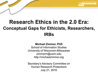 Research Ethics in the 2.0 Era:Conceptual Gaps for Ethicists, Researchers, IRBs Michael Zimmer, PhD School of Information Studies University of Wisconsin-Milwaukee zimmerm@uwm.edu http://michaelzimmer.org Secretary’s Advisory Committee on Human Research Protections July 21, 2010 