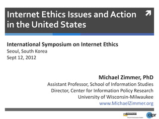 Internet Ethics Issues and Action 
in the United States

International Symposium on Internet Ethics
Seoul, South Korea
Sept 12, 2012


                                         Michael Zimmer, PhD
                 Assistant Professor, School of Information Studies
                  Director, Center for Information Policy Research
                                University of Wisconsin-Milwaukee
                                          www.MichaelZimmer.org
 