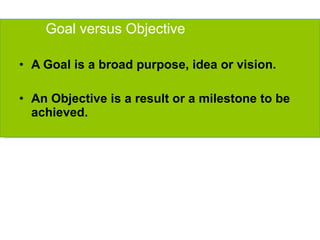 Goal versus Objective A Goal is a broad purpose, idea or vision. An Objective is a result or a milestone to be achieved. 