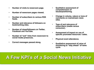 Number of visits to newsroom page. Number of newsroom pages viewed. Number of subscribers to various RSS feeds. Number and relevance of followers on bookmarking sites. Number of views/followers on Twitter, Facebook and YouTube. Number of “exit” links from newsroom to social media presences. Correct messages passed along. Qualitative assessment of comprehension of issues/positioning.  Change in volume, nature or tone of comments on mainstream news sites. Type of and relevance of subscribers (media versus consumer). Assessment of impact on use of specific promoted resources / sales. Physical event attendance. Qualitative assessment of value of monitoring to “stay ahead” of news cycle. A Few KPI’s of a Social News Initiative 
