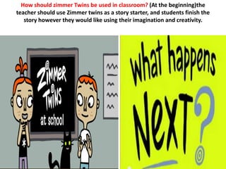 How should zimmer Twins be used in classroom? (At the beginning)the
teacher should use Zimmer twins as a story starter, and students finish the
   story however they would like using their imagination and creativity.
 