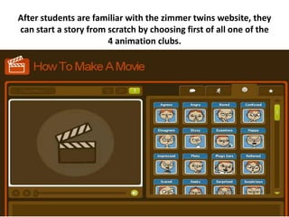 After students are familiar with the zimmer twins website, they
can start a story from scratch by choosing first of all one of the
                       4 animation clubs.
 
