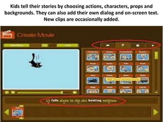 Kids tell their stories by choosing actions, characters, props and
backgrounds. They can also add their own dialog and on-screen text.
                   New clips are occasionally added.
 