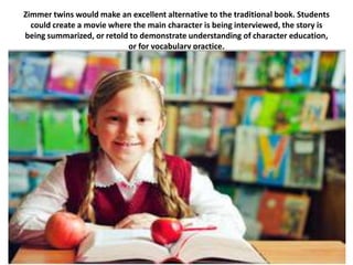 Zimmer twins would make an excellent alternative to the traditional book. Students
  could create a movie where the main character is being interviewed, the story is
being summarized, or retold to demonstrate understanding of character education,
                           or for vocabulary practice.
 