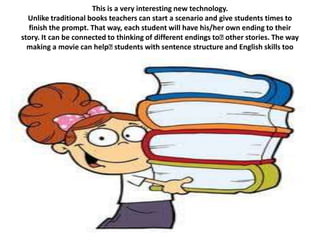 This is a very interesting new technology.
  Unlike traditional books teachers can start a scenario and give students times to
  finish the prompt. That way, each student will have his/her own ending to their
story. It can be connected to thinking of different endings to﻿other stories. The way
  making a movie can help﻿    students with sentence structure and English skills too
 
