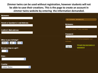 Zimmer twins can be used without registration, however students will not
  be able to save their creations. This is the page to create an account in
      zimmer twins website by entering the information demanded.
 