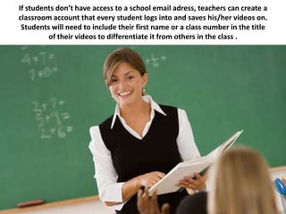 If students don’t have access to a school email adress, teachers can create a
classroom account that every student logs into and saves his/her videos on.
 Students will need to include their first name or a class number in the title
         of their videos to differentiate it from others in the class .
 