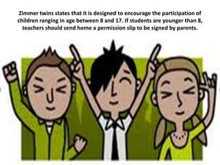 Zimmer twins states that it is designed to encourage the participation of
children ranging in age between 8 and 17. If students are younger than 8,
  teachers should send home a permission slip to be signed by parents.
 