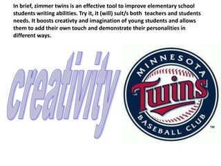 In brief, zimmer twins is an effective tool to improve elementary school
students writing abilities. Try it, it (will) suit/s both teachers and students
needs. It boosts creativty and imagination of young students and allows
them to add their own touch and demonstrate their personalities in
different ways.
 