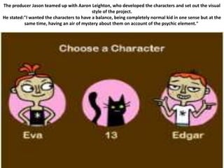 The producer Jason teamed up with Aaron Leighton, who developed the characters and set out the visual
                                           style of the project.
He stated:"I wanted the characters to have a balance, being completely normal kid in one sense but at the
          same time, having an air of mystery about them on account of the psychic element."
 