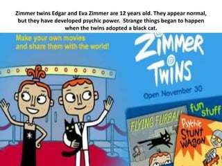 Zimmer twins Edgar and Eva Zimmer are 12 years old. They appear normal,
 but they have developed psychic power. Strange things began to happen
                  when the twins adopted a black cat.
 