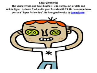 Edgar Zimmer is:
     The younger twin and Eva's brother. He is clumsy, out-of-date and
unintelligent. He loves food and is good friends with 13. He has a superhero
     persona "Super Action Boy". He is originally voice by JamesTaylor.
 