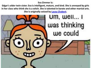 Eva Zimmer is:
 Edgar's older twin sister. Eva is intelligent, mature, and kind. She is annoyed by girls
in her class who think she is a witch. She is talented in karate and other martial arts.
                       She is originally voiced by Lacey Chabert.
 