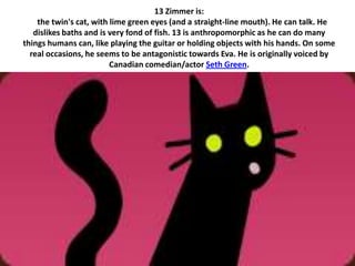 13 Zimmer is:
    the twin's cat, with lime green eyes (and a straight-line mouth). He can talk. He
   dislikes baths and is very fond of fish. 13 is anthropomorphic as he can do many
things humans can, like playing the guitar or holding objects with his hands. On some
  real occasions, he seems to be antagonistic towards Eva. He is originally voiced by
                         Canadian comedian/actor Seth Green.
 
