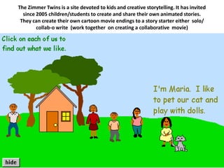 The Zimmer Twins is a site devoted to kids and creative storytelling. It has invited
  since 2005 children/students to create and share their own animated stories.
 They can create their own cartoon movie endings to a story starter either solo/
        collab-o write (work together on creating a collaborative movie)
 