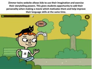 Zimmer twins website allows kids to use their imagination and exercise
  their storytelling powers. This gives students opportunity to add their
personality when making a movie which motivates them and help improve
                   their language skills at the same time.
 