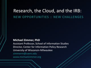 Research, the Cloud, and the IRB:
NEW OPPORTUNITIES :: NEW CHALLENGES




Michael Zimmer, PhD
Assistant Professor, School of Information Studies
Director, Center for Information Policy Research
University of Wisconsin-Milwaukee
zimmerm@uwm.edu
www.michaelzimmer.org
 