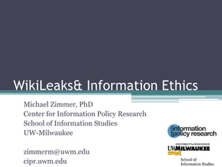 WikiLeaks & Information Ethics Michael Zimmer, PhD Center for Information Policy Research School of Information Studies UW-Milwaukee zimmerm@uwm.edu cipr.uwm.edu 