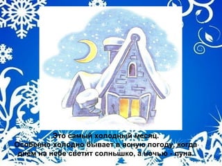 Это самый холодный месяц.
Особенно холодно бывает в ясную погоду, когда
днём на небе светит солнышко, а ночью - луна.
 