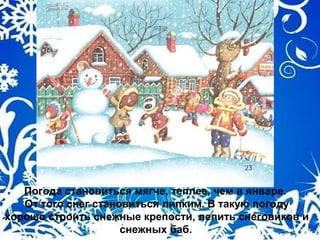 Погода становиться мягче, теплее, чем в январе.
От того снег становиться липким. В такую погоду
хорошо строить снежные крепости, лепить снеговиков и
снежных баб.
 