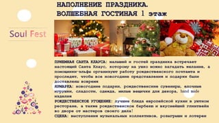 НАПОЛНЕНИЕПРАЗДНИКА. 
ВОЛШЕБНАЯГОСТИНАЯ1 этаж 
ПРИЕМНАЯСАНТАКЛАУСА: малышейигостейпраздникавстречаетнастоящийСантаКлаус, которомунаушкоможнозагадатьжелание, апомощники-эльфыорганизуютработурождественскогопочтамтаипроследят, чтобывсеновогодниепредставленияиподаркибылидоставленывовремя 
ЯРМАРКА: новогодниеподарки, рождественскиесувениры, елочныеигрушки, сладости, одежда, милыевещичкидлядекора, hand made изделия 
РОЖДЕСТВЕНСКОЕУГОЩЕНИЕ: лучшиеблюдаевропейскойкухнивуютномресторане, атакжерождественскоебарбекюивкуснейшийглинтвейнводвореотмастеровсвоегодела! 
СЦЕНА: выступлениямузыкальныхколлективов, розыгрышиилотереи  