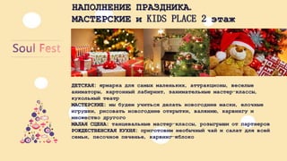 НАПОЛНЕНИЕПРАЗДНИКА. МАСТЕРСКИЕиKIDS PLACE2 этаж 
ДЕТСКАЯ: ярмаркадлясамыхмаленьких, аттракционы, веселыеаниматоры, картонныйлабиринт, занимательныемастер-классы, кукольныйтеатр 
МАСТЕРСКИЕ: мыбудемучитьсяделатьновогодниемаски, елочныеигрушки, рисоватьновогодниеоткрытки, валянию, карвингуимножестводругого 
МАЛАЯСЦЕНА: танцевальныемастер-классы, розыгрышиотпартнеров 
РОЖДЕСТВЕНСКАЯКУХНЯ: приготовимнеобычныйчайисалатдлявсейсемьи, песочноепеченье, карвинг-яблоко  