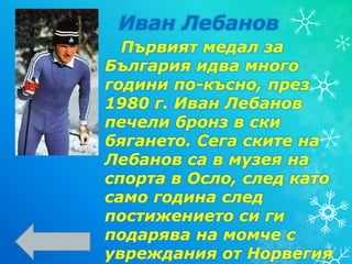 Първият медал за
България идва много
години по-късно, през
1980 г. Иван Лебанов
печели бронз в ски
бягането. Сега ските на
Лебанов са в музея на
спорта в Осло, след като
само година след
постижението си ги
подарява на момче с
увреждания от Норвегия
Иван Лебанов
 