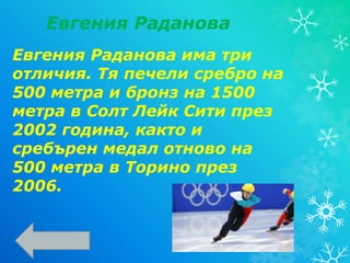 Евгения Раданова има три
отличия. Тя печели сребро на
500 метра и бронз на 1500
метра в Солт Лейк Сити през
2002 година, както и
сребърен медал отново на
500 метра в Торино през
2006.
Евгения Раданова
 