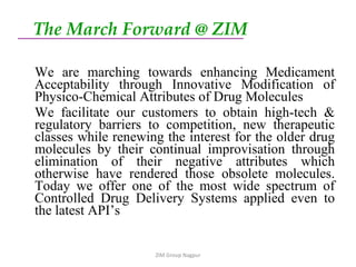 The March Forward @ ZIM   We are marching towards enhancing Medicament Acceptability through Innovative Modification of Physico-Chemical Attributes of Drug Molecules We facilitate our customers to obtain high-tech & regulatory barriers to competition, new therapeutic classes while renewing the interest for the older drug molecules by their continual improvisation through elimination of their negative attributes which otherwise have rendered those obsolete molecules. Today we offer one of the most wide spectrum of Controlled Drug Delivery Systems applied even to the latest API’s  ZIM Group Nagpur 