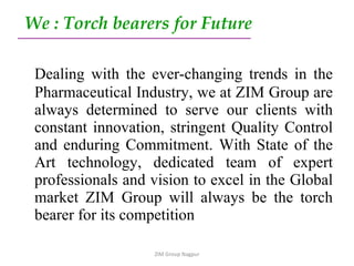 We : Torch bearers for Future Dealing with the ever-changing trends in the Pharmaceutical Industry, we at ZIM Group are always determined to serve our clients with constant innovation, stringent Quality Control and enduring Commitment. With State of the Art technology, dedicated team of expert professionals and vision to excel in the Global market ZIM Group will always be the torch bearer for its competition  ZIM Group Nagpur 