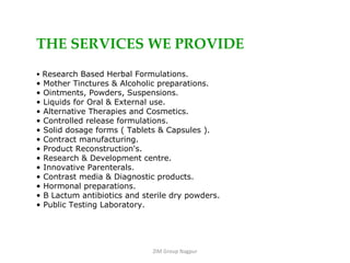 ZIM Group Nagpur THE SERVICES WE PROVIDE Research Based Herbal Formulations. Mother Tinctures & Alcoholic preparations. Ointments, Powders, Suspensions. Liquids for Oral & External use. Alternative Therapies and Cosmetics. Controlled release formulations. Solid dosage forms ( Tablets & Capsules ). Contract manufacturing. Product Reconstruction's. Research & Development centre. Innovative Parenterals. Contrast media & Diagnostic products. Hormonal preparations. B Lactum antibiotics and sterile dry powders. Public Testing Laboratory. 