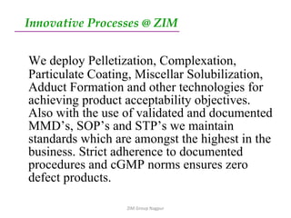Innovative Processes @ ZIM   We deploy Pelletization, Complexation, Particulate Coating, Miscellar Solubilization, Adduct Formation and other technologies for achieving product acceptability objectives. Also with the use of validated and documented MMD’s, SOP’s and STP’s we maintain standards which are amongst the highest in the business. Strict adherence to documented procedures and cGMP norms ensures zero defect products. ZIM Group Nagpur 