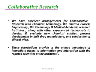 Collaborative Research We have excellent arrangements for Collaborative  Research with Chemical Technology, Bio Pharma Process Engineering , Bio Technology & Medical Academic research Institutes , along with other experienced technocrats to develop & evaluate new chemical entities, process development in bulk drug manufacture, and conduction of clinical trials.  These associations provide us the unique advantage of immediate access to information and interaction with the reputed scientists at the institutes”.   ZIM Group Nagpur 