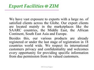 We have vast exposure to exports with a large no. of satisfied clients across the Globe. Our export clients are located mainly in the marketplaces like the SAARC countries, the Middle East, the African Continent, South East Asia and Europe. Besides this, our various products are already registered or under the last stage of registration in 18 countries world wide. We respect its international customers privacy and confidentiality and welcomes every opportunity for providing specific information from due permission from its valued customers. Export Facilities @ ZIM ZIM Group Nagpur 