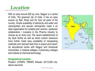 ZIM Group Nagpur Location With an area around 220 sq. kms, Nagpur is a centre of India. The greenest city of India, it has an easy access by Rail, Road and Air from all parts of the country. Ample availability of electricity and water and cosmopolitan and secular atmosphere make it an ideal organization for suitable joint venture / parterres/ collaborators / investors in the Pharma industry to choose as an entry root. The recent establishment of dry dock facility as well as direct custom clearance have further made easy availability of raw/packing materials and reduced lead time in export and import. An educational centre with Nagpur and Amaravati Universities, 4 medical colleges, 5 pharmacy colleges and institute of chemical technology. Geographical Location: Position: 21009'N, 79009'E Altitude: 247.5-305 mts. above sea level. 