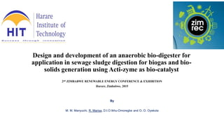 Design and development of an anaerobic bio-digester for
application in sewage sludge digestion for biogas and bio-
solids generation using Acti-zyme as bio-catalyst
2nd ZIMBABWE RENEWABLE ENERGY CONFERENCE & EXHIBITION
Harare, Zimbabwe, 2015
By
M. M. Manyuchi, R. Marisa, D.I.O Ikhu-Omoregbe and O. O. Oyekola
 