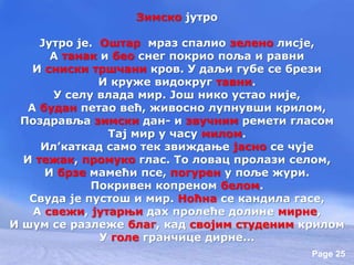 Page 25
Зимско јутро
Јутро је. Оштар мраз спалио зелено лисје,
А танак и бео снег покрио поља и равни
И сниски тршчани кров. У даљи губе се брези
И круже видокруг тавни.
У селу влада мир. Још нико устао није,
А будан петао већ, живосно лупнувши крилом,
Поздравља зимски дан- и звучним ремети гласом
Тај мир у часу милом.
Ил’каткад само тек звиждање јасно се чује
И тежак, промуко глас. То ловац пролази селом,
И брзе мамећи псе, погурен у поље жури.
Покривен копреном белом.
Свуда је пустош и мир. Ноћна се кандила гасе,
А свежи, јутарњи дах пролеће долине мирне,
И шум се разлеже благ, кад својим студеним крилом
У голе гранчице дирне...
 