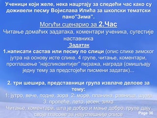 Page 36
Ученици који желе, нека нацртају за следећи час како су
доживели песму Војислава Илића за школски тематски
пано”Зима”.
Могући сценарио за 2.Час
Читање домаћих задатака, коментари ученика, сугестије
наставника
Задатак
1.написати састав или песму по слици (опис слике зимског
јутра на основу исте слике, 4 групе, читање, коментари,
проглашење “најсликовитијег” пејзажа, награда (смишљају
једну тему за предстојећи писмени задатак)...
2. три шешира, представници група извлаче делове за
тему:
1: јутро, вече, подне, зора 2: море, планина, равница, шума
3: пролеће, лето, јесен, зима
Читање, коментари, шта је добро и мање добро, групе дају
своје гласове за најуспешније описе
 