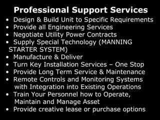 Professional Support Services
• Design & Build Unit to Specific Requirements
• Provide all Engineering Services
• Negotiate Utility Power Contracts
• Supply Special Technology (MANNING
STARTER SYSTEM)
• Manufacture & Deliver
• Turn Key Installation Services – One Stop
• Provide Long Term Service & Maintenance
• Remote Controls and Monitoring Systems
with Integration into Existing Operations
• Train Your Personnel how to Operate,
Maintain and Manage Asset
• Provide creative lease or purchase options

 
